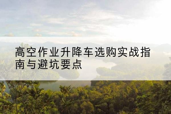 崇义升降车怎么选-高空作业升降车选购实战指南与避坑要点