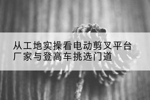 崇义电动剪叉升降平台厂家-从工地实操看电动剪叉平台厂家与登高车挑选门道