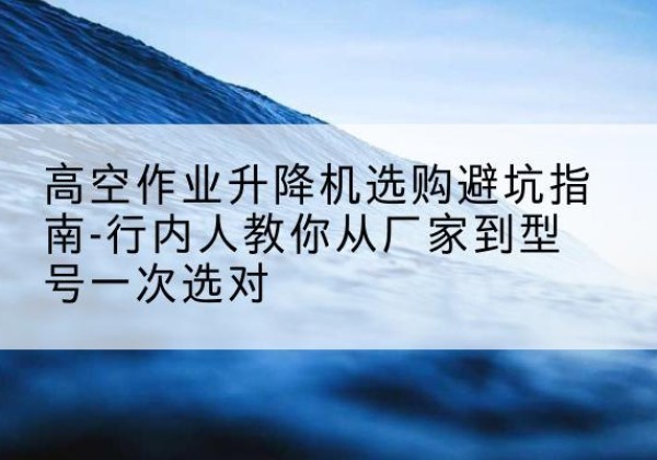 崇义升降平台厂家-高空作业升降机选购避坑指南-行内人教你从厂家到型号一次选对