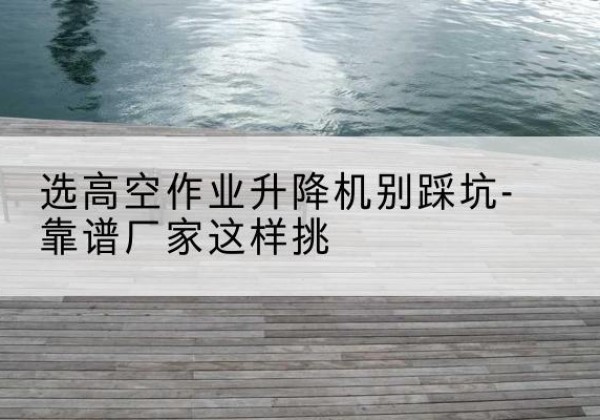 崇义剪叉式升降机厂家-选高空作业升降机别踩坑-靠谱厂家这样挑
