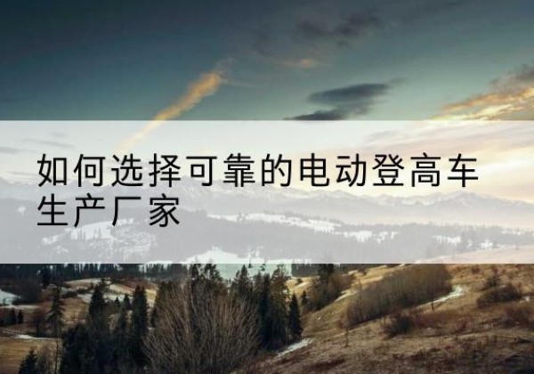 崇义电动登高车厂家-如何选择可靠的电动登高车生产厂家