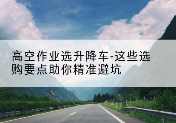 崇义升降车厂家-高空作业选升降车-这些选购要点助你*避坑