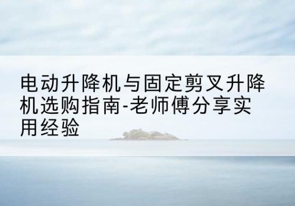 崇义电动升降机怎么选-电动升降机与固定剪叉升降机选购指南-老师傅分享实用经验