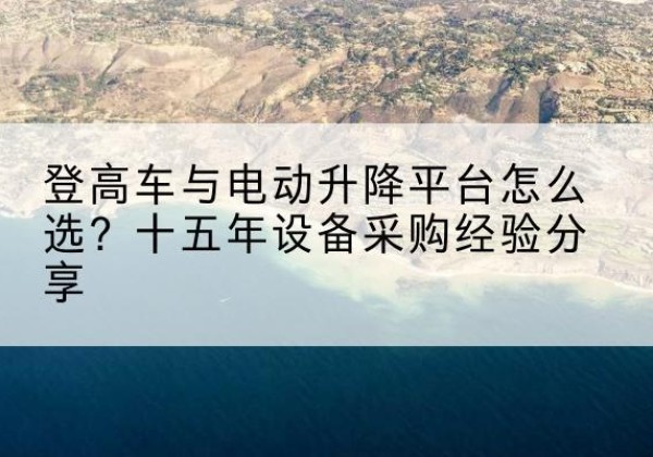 崇义登高车厂家厂家-登高车与电动升降平台怎么选？十五年设备采购经验分享