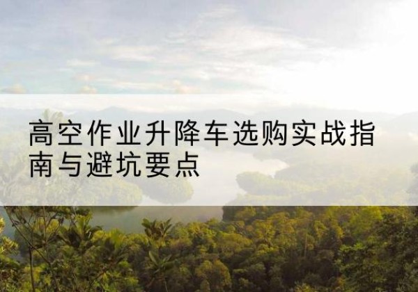崇义升降车怎么选-高空作业升降车选购实战指南与避坑要点