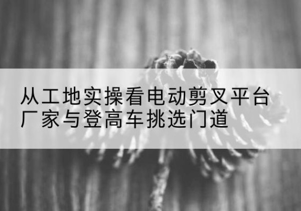 崇义电动剪叉升降平台厂家-从工地实操看电动剪叉平台厂家与登高车挑选门道