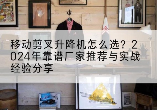崇义升降平台厂家推荐-移动剪叉升降机怎么选？2024年靠谱厂家推荐与实战经验分享