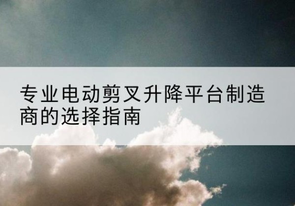 崇义电动剪叉升降平台厂家-专业电动剪叉升降平台制造商的选择指南